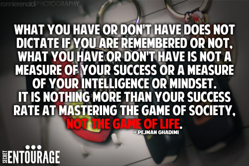 What you have or don't have does not dictate if you are remembered or not, what you have or don't have is not a measure of your success or a measure of your intelligence or mindset. It is nothing more than your success rate at mastering the game of society, not the game of life. - Pejman Ghadimi