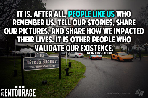 It is, after all, people like us who remember us, tell our stories, share our picture, and share how we impacted their lives. It is other people who validate our existence. - Pejman Ghadimi