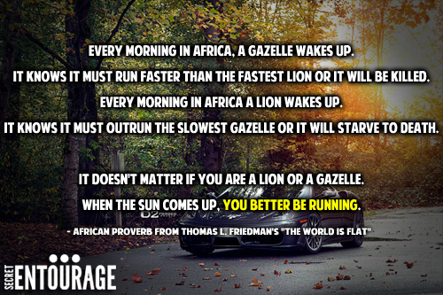 Every morning in africa, a gazelle wakes up. It knows it must run faster than the fastest lion or it will be killed. Every morning in africa a lion wakes up. It knows it must outrun the slowest gazelle or it will starve to death. It doesn't matter if you are a lion or a gazelle, when the sun comes up, you better be running. - African Proverb from Thomas L. Friedman's "The World Is Flat"
