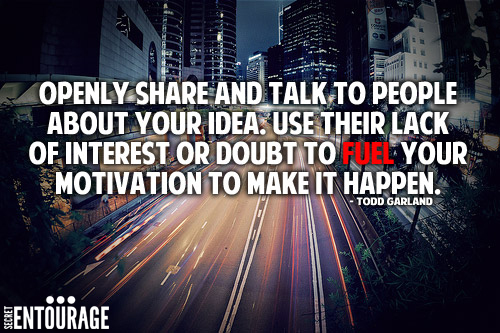 Openly share and talk to people about your idea. Use their lack of interest or doubt to fuel your motivation to make it happen. - Todd Garland