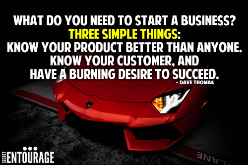 What do you need to start a business? Three simple steps: Know your product better that anyone. Know your customer, and Have a burning desire to succeed. - Dave Thomas