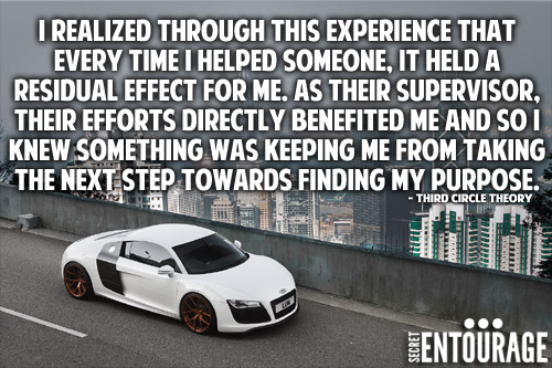 I realized through this experience that every time I helped someone, it held a residual effect for me. As their supervisor, their efforts directly benefited me and so I knew something was keeping me from taking the next step towards finding my purpose. - Third Circle Theory