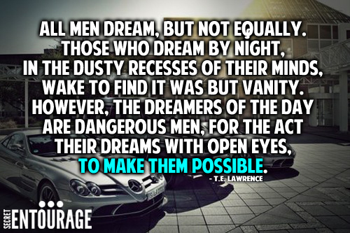 All men dream, But not equally. Those who dream by night, In the dusty recesses of their minds, Wake to find it was but vanity. However, The dreamers of the day are dangerous men for the act their dreams with open eyes, To make them possible. - T. E. Lawrence
