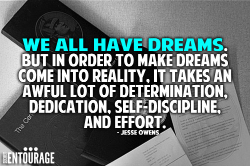 We all have dreams. But in order to make dreams come into reality, it takes an awful lot of determination, dedication, self-discipline, and effort. - Jesse Owens