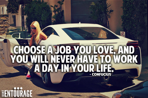 Choose a job you love, and you will never have to work a day in your life. -Confucius